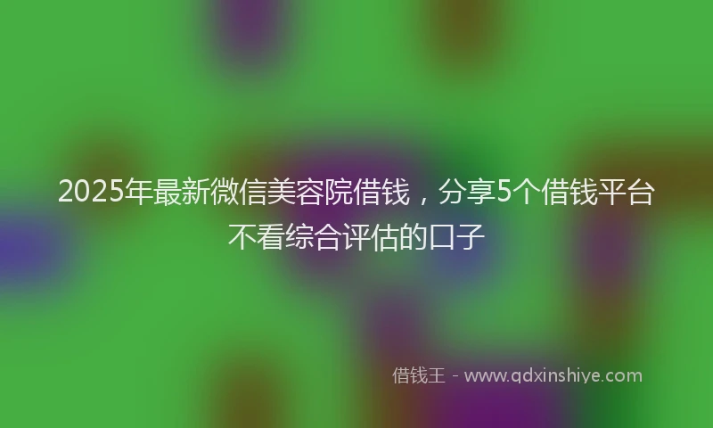 2025年最新微信美容院借钱，分享5个借钱平台不看综合评估的口子