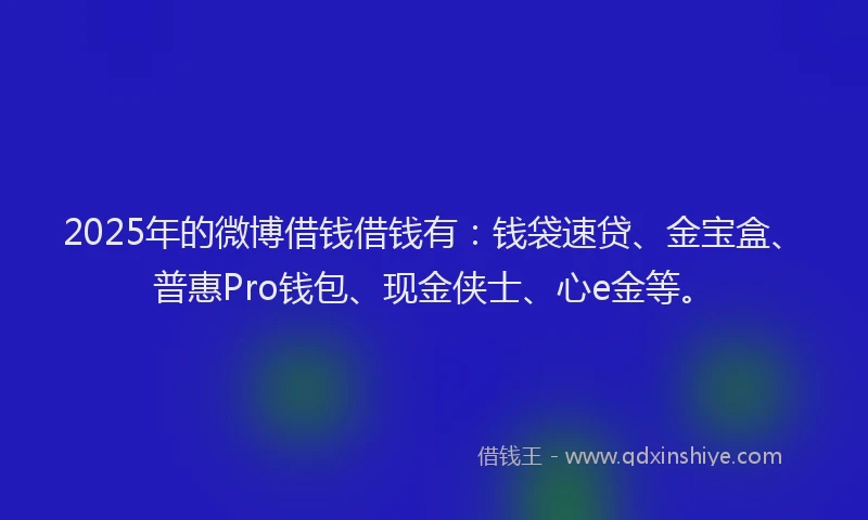2025年的微博借钱借钱有：钱袋速贷、金宝盒、普惠Pro钱包、现金侠士、心e金等。