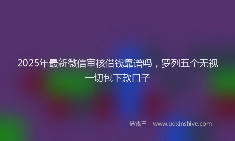 2025年最新微信审核借钱靠谱吗，罗列五个无视一切包下款口子