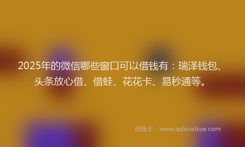 2025年的微信哪些窗口可以借钱有：瑞泽钱包、头条放心借、借蛙、花花卡、易秒通等。