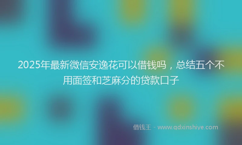 2025年最新微信安逸花可以借钱吗，总结五个不用面签和芝麻分的贷款口子