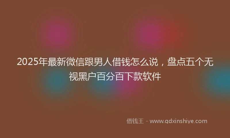 2025年最新微信跟男人借钱怎么说，盘点五个无视黑户百分百下款软件