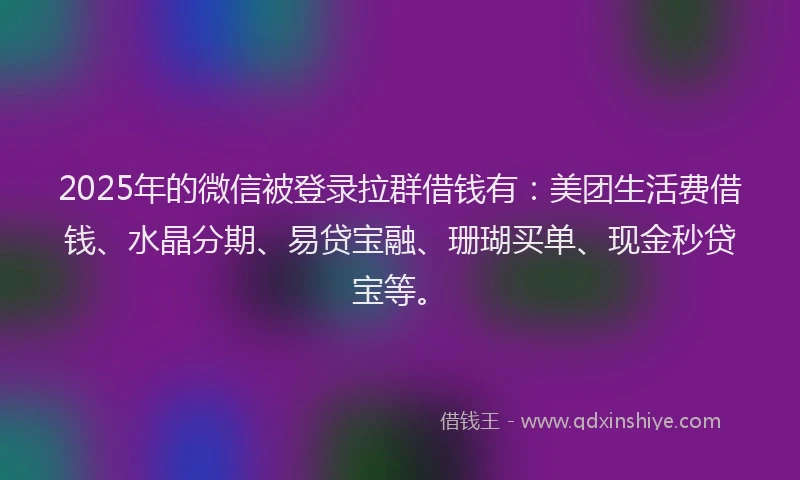 2025年的微信被登录拉群借钱有：美团生活费借钱、水晶分期、易贷宝融、珊瑚买单、现金秒贷宝等。
