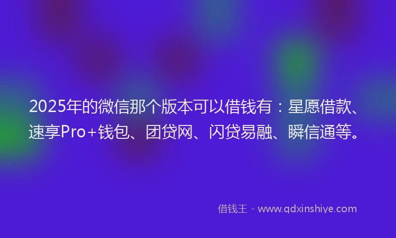 2025年的微信那个版本可以借钱有：星愿借款、速享Pro+钱包、团贷网、闪贷易融、瞬信通等。