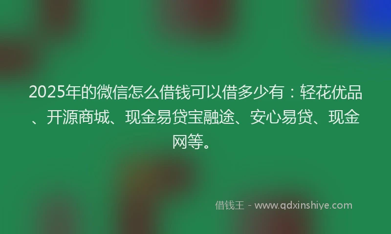 2025年的微信怎么借钱可以借多少有：轻花优品、开源商城、现金易贷宝融途、安心易贷、现金网等。