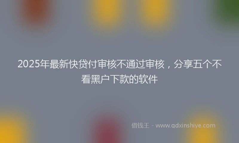 2025年最新快贷付审核不通过审核，分享五个不看黑户下款的软件