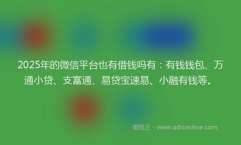 2025年的微信平台也有借钱吗有：有钱钱包、万通小贷、支富通、易贷宝速易、小融有钱等。