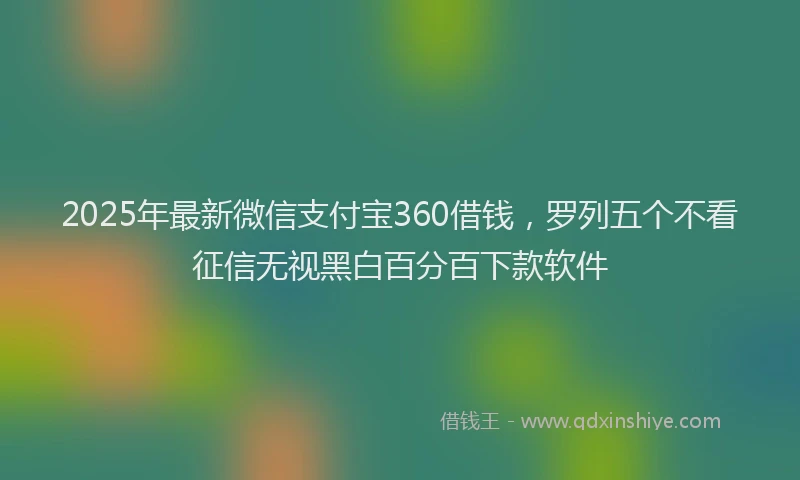 2025年最新微信支付宝360借钱，罗列五个不看征信无视黑白百分百下款软件