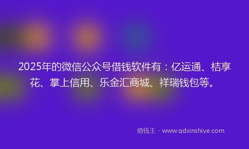 2025年的微信公众号借钱软件有：亿运通、桔享花、掌上信用、乐金汇商城、祥瑞钱包等。