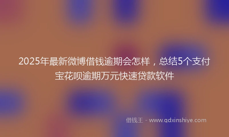 2025年最新微博借钱逾期会怎样，总结5个支付宝花呗逾期万元快速贷款软件