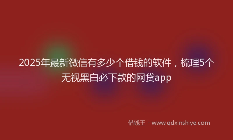 2025年最新微信有多少个借钱的软件，梳理5个无视黑白必下款的网贷app