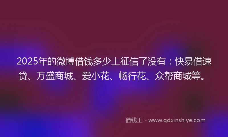 2025年的微博借钱多少上征信了没有：快易借速贷、万盛商城、爱小花、畅行花、众帮商城等。