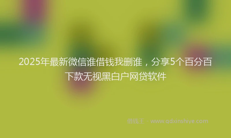 2025年最新微信谁借钱我删谁，分享5个百分百下款无视黑白户网贷软件