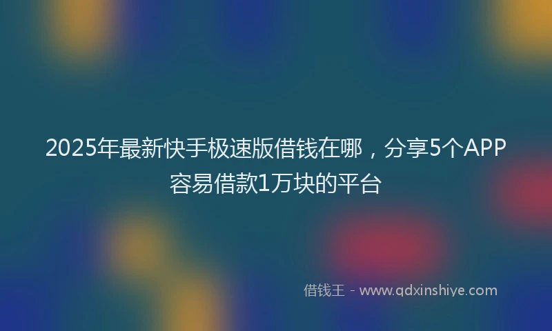 2025年最新快手极速版借钱在哪，分享5个APP容易借款1万块的平台
