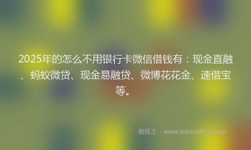 2025年的怎么不用银行卡微信借钱有：现金直融、蚂蚁微贷、现金易融贷、微博花花金、速借宝等。