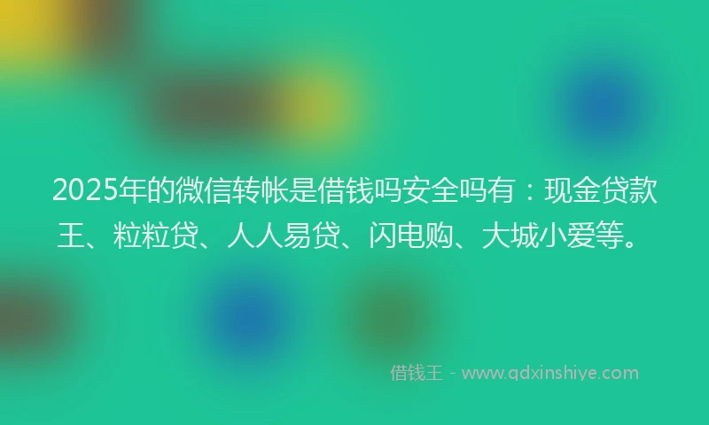 2025年的微信转帐是借钱吗安全吗有：现金贷款王、粒粒贷、人人易贷、闪电购、大城小爱等。