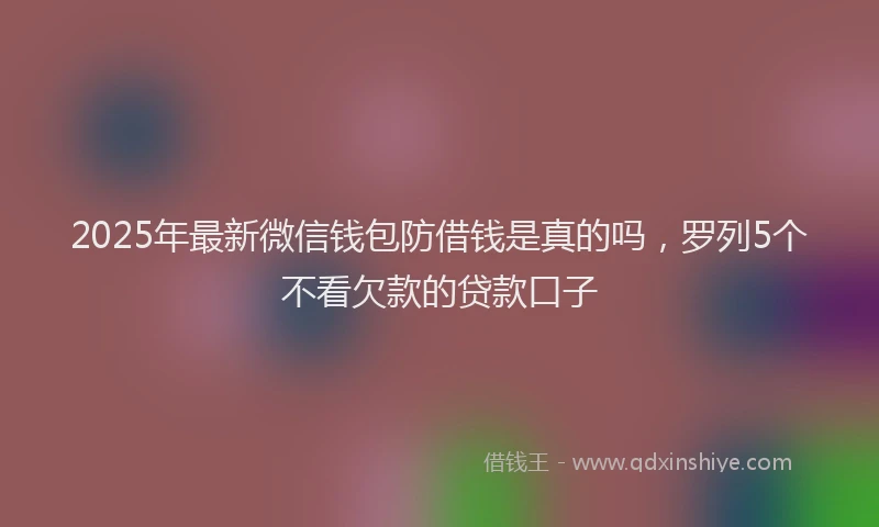 2025年最新微信钱包防借钱是真的吗，罗列5个不看欠款的贷款口子