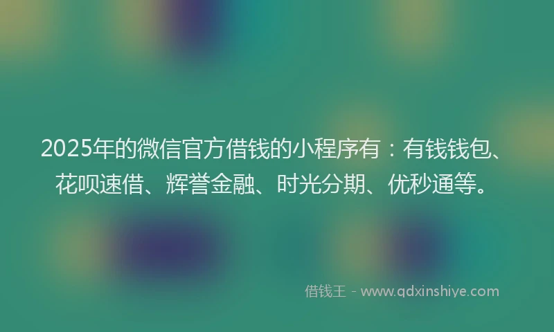 2025年的微信官方借钱的小程序有：有钱钱包、花呗速借、辉誉金融、时光分期、优秒通等。