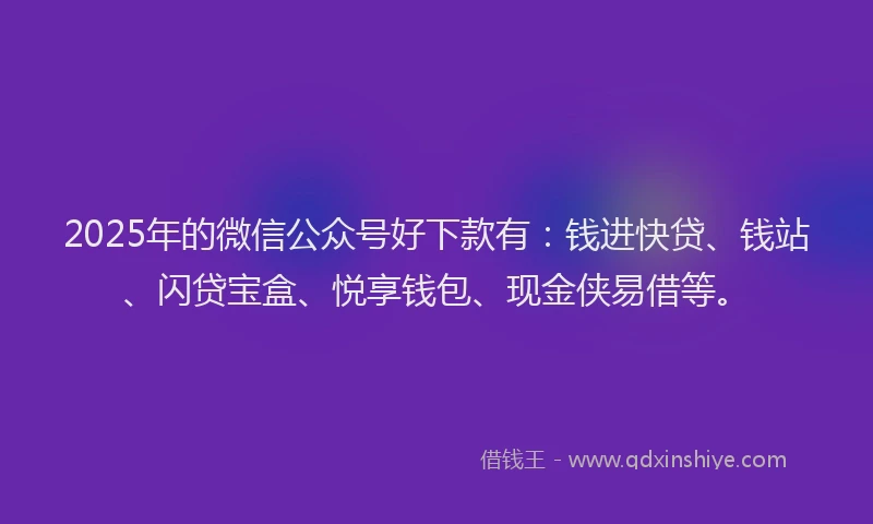 2025年的微信公众号好下款有：钱进快贷、钱站、闪贷宝盒、悦享钱包、现金侠易借等。