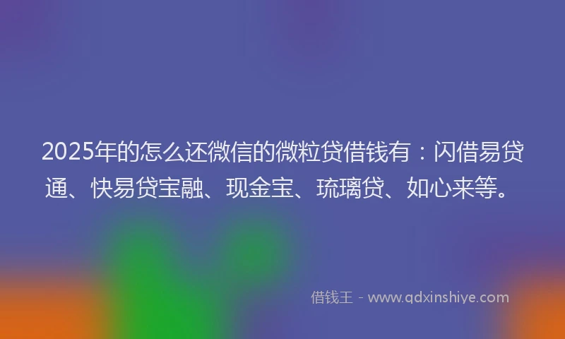 2025年的怎么还微信的微粒贷借钱有：闪借易贷通、快易贷宝融、现金宝、琉璃贷、如心来等。
