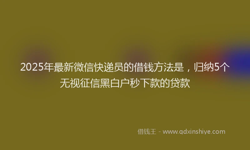 2025年最新微信快递员的借钱方法是，归纳5个无视征信黑白户秒下款的贷款