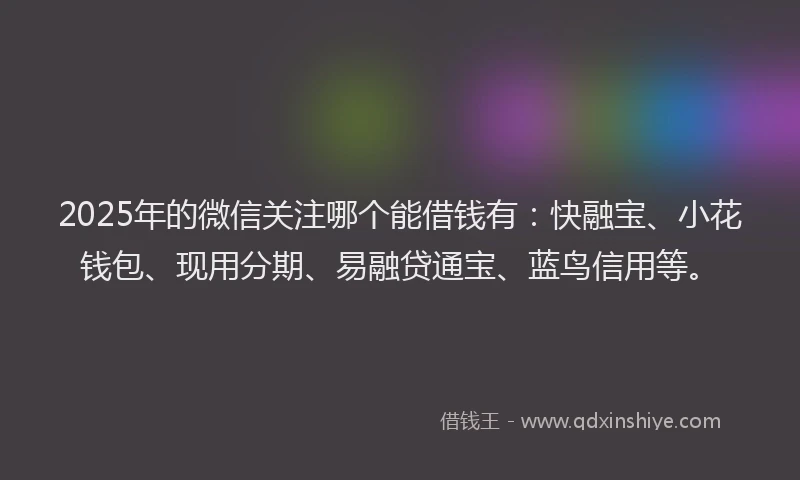 2025年的微信关注哪个能借钱有：快融宝、小花钱包、现用分期、易融贷通宝、蓝鸟信用等。