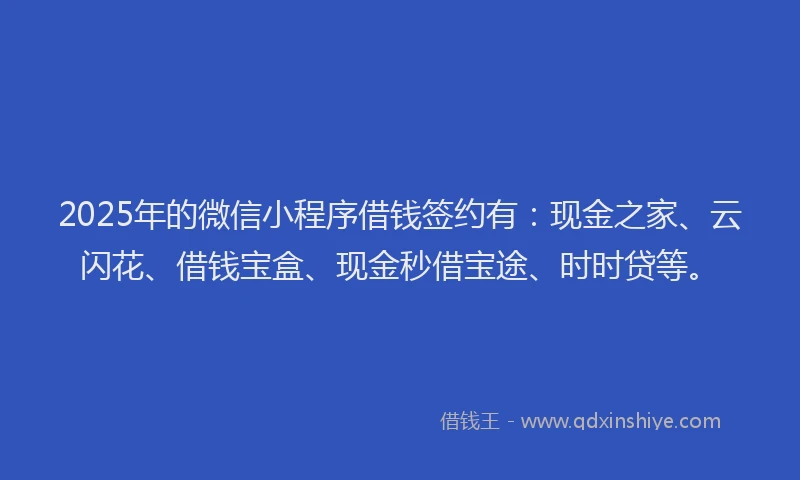 2025年的微信小程序借钱签约有：现金之家、云闪花、借钱宝盒、现金秒借宝途、时时贷等。