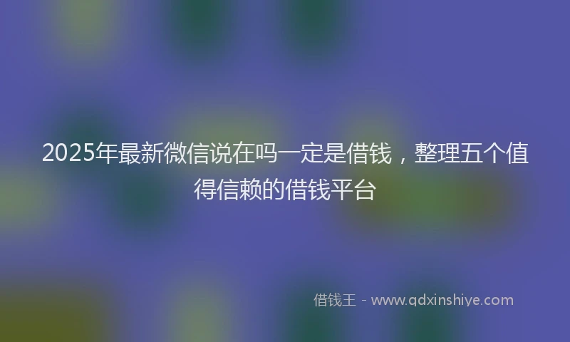 2025年最新微信说在吗一定是借钱，整理五个值得信赖的借钱平台