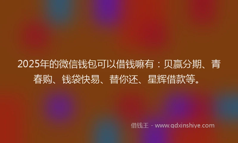 2025年的微信钱包可以借钱嘛有：贝赢分期、青春购、钱袋快易、替你还、星辉借款等。