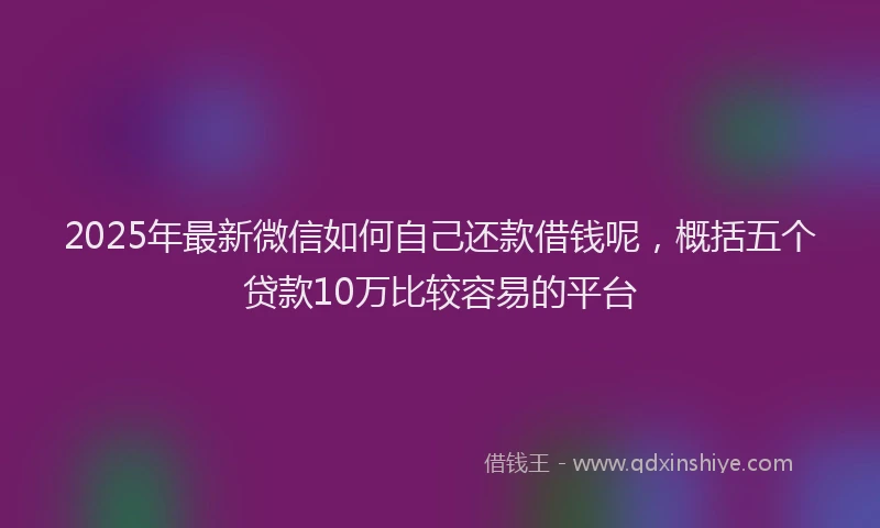 2025年最新微信如何自己还款借钱呢，概括五个贷款10万比较容易的平台