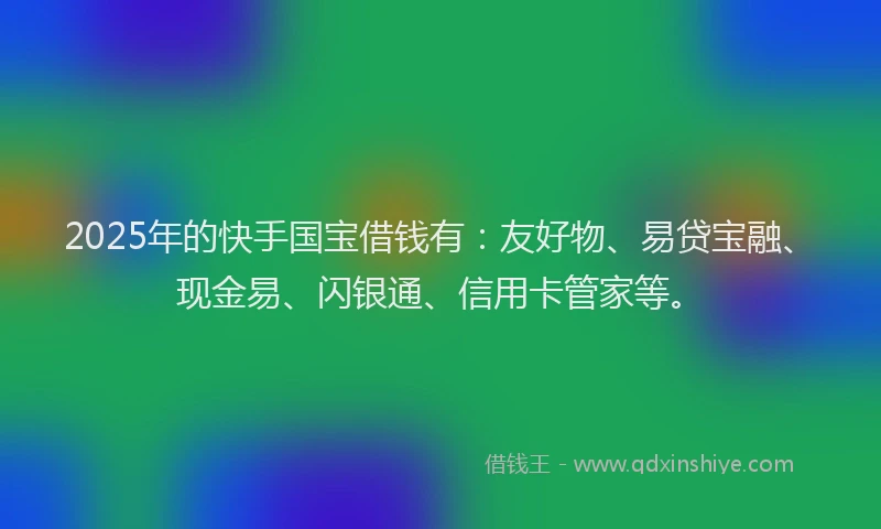 2025年的快手国宝借钱有：友好物、易贷宝融、现金易、闪银通、信用卡管家等。