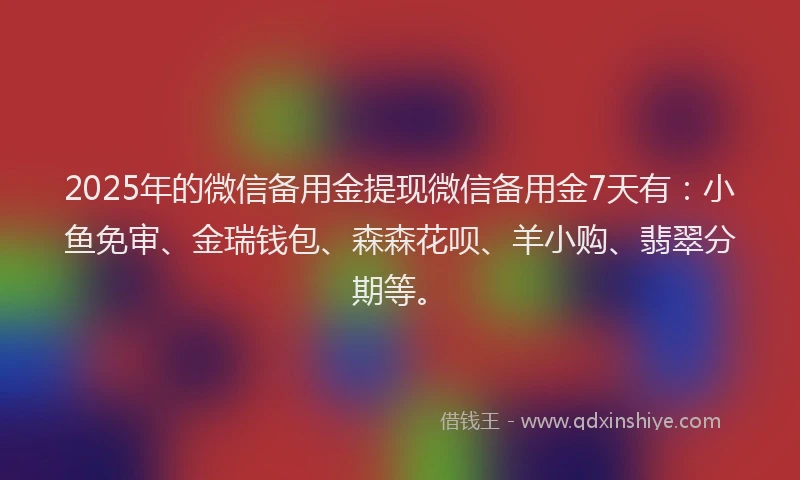 2025年的微信备用金提现微信备用金7天有：小鱼免审、金瑞钱包、森森花呗、羊小购、翡翠分期等。