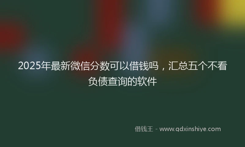 2025年最新微信分数可以借钱吗，汇总五个不看负债查询的软件