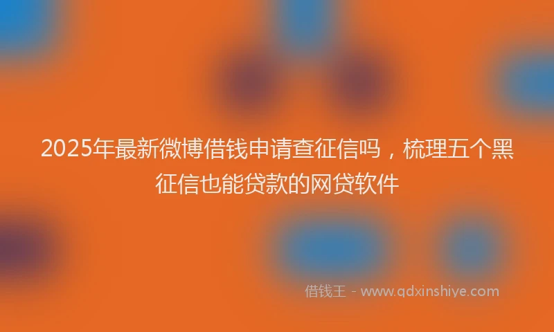 2025年最新微博借钱申请查征信吗，梳理五个黑征信也能贷款的网贷软件