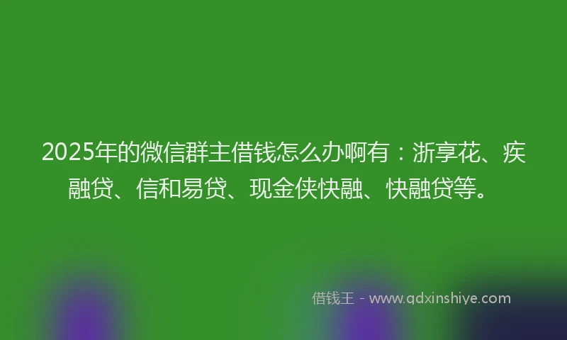 2025年的微信群主借钱怎么办啊有：浙享花、疾融贷、信和易贷、现金侠快融、快融贷等。