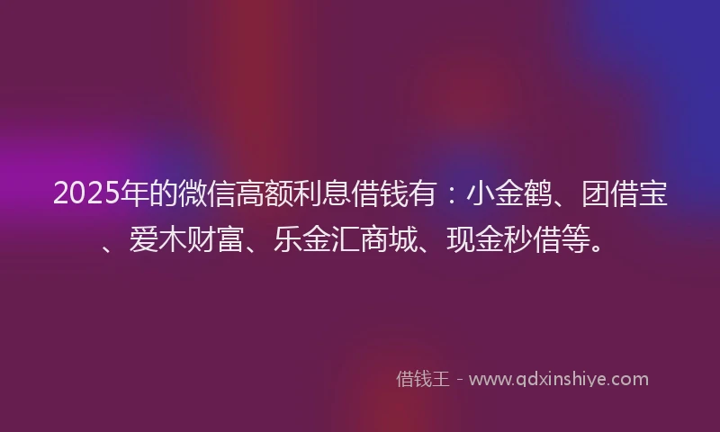 2025年的微信高额利息借钱有：小金鹤、团借宝、爱木财富、乐金汇商城、现金秒借等。