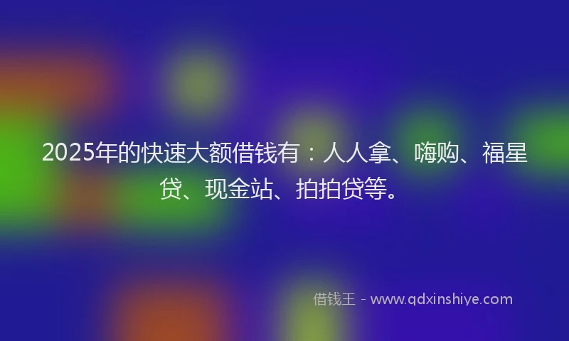 2025年的快速大额借钱有：人人拿、嗨购、福星贷、现金站、拍拍贷等。