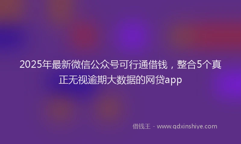 2025年最新微信公众号可行通借钱，整合5个真正无视逾期大数据的网贷app