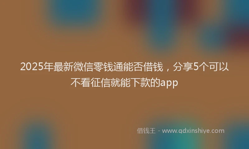 2025年最新微信零钱通能否借钱，分享5个可以不看征信就能下款的app