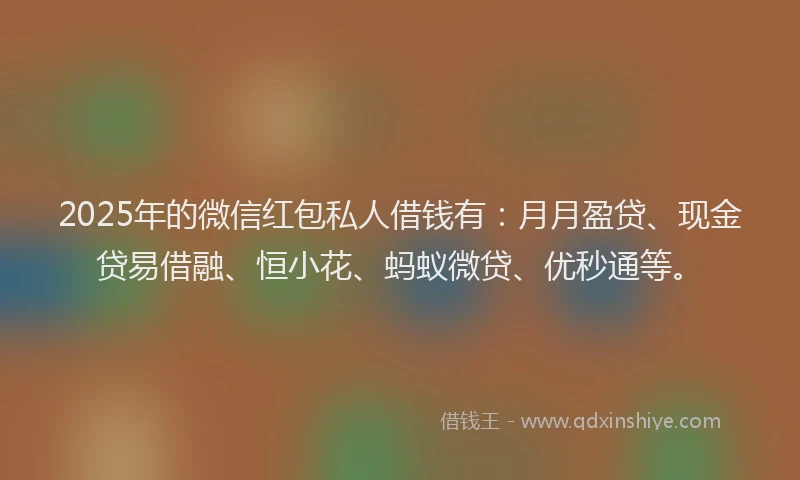 2025年的微信红包私人借钱有：月月盈贷、现金贷易借融、恒小花、蚂蚁微贷、优秒通等。