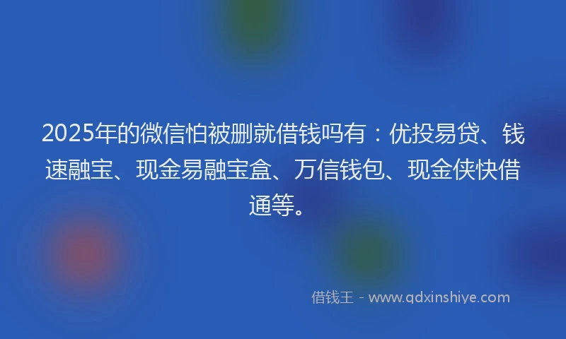2025年的微信怕被删就借钱吗有：优投易贷、钱速融宝、现金易融宝盒、万信钱包、现金侠快借通等。
