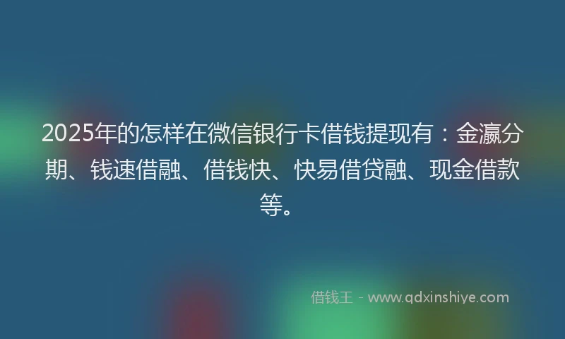 2025年的怎样在微信银行卡借钱提现有：金瀛分期、钱速借融、借钱快、快易借贷融、现金借款等。