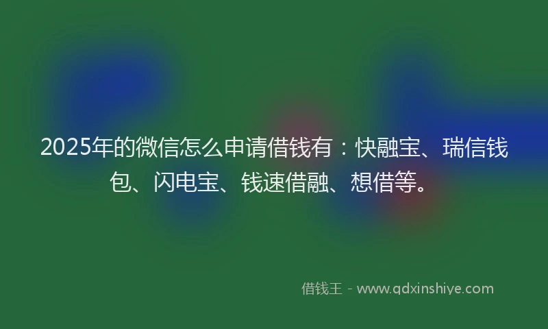 2025年的微信怎么申请借钱有：快融宝、瑞信钱包、闪电宝、钱速借融、想借等。