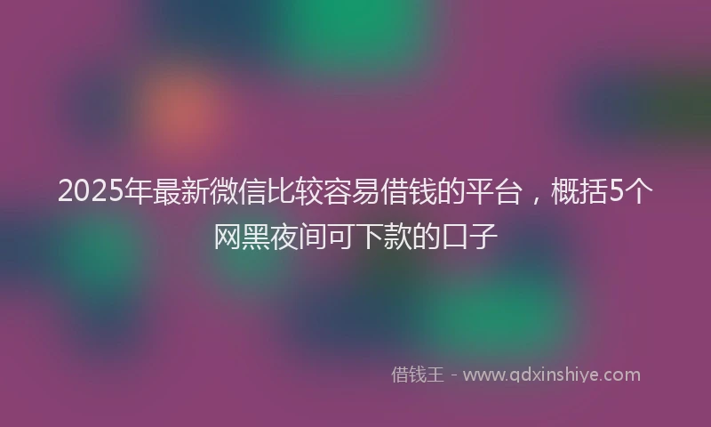 2025年最新微信比较容易借钱的平台，概括5个网黑夜间可下款的口子