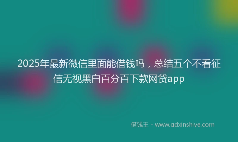 2025年最新微信里面能借钱吗，总结五个不看征信无视黑白百分百下款网贷app