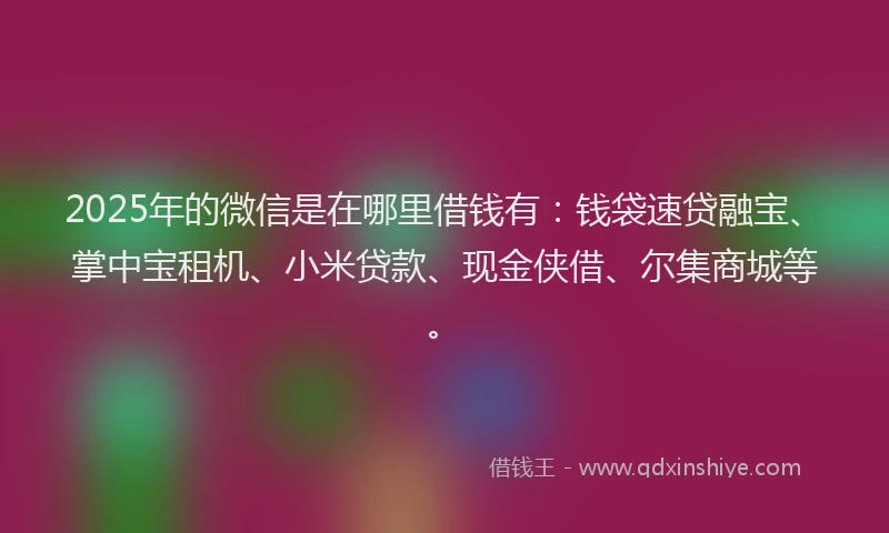 2025年的微信是在哪里借钱有：钱袋速贷融宝、掌中宝租机、小米贷款、现金侠借、尔集商城等。