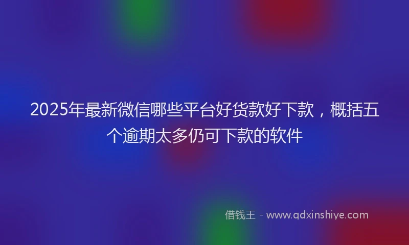 2025年最新微信哪些平台好货款好下款，概括五个逾期太多仍可下款的软件