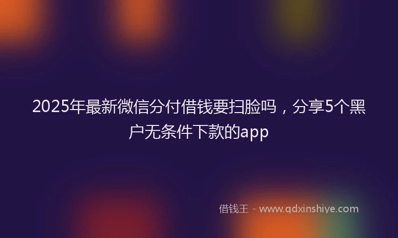2025年最新微信分付借钱要扫脸吗，分享5个黑户无条件下款的app