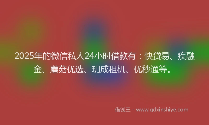 2025年的微信私人24小时借款有：快贷易、疾融金、蘑菇优选、玥成租机、优秒通等。