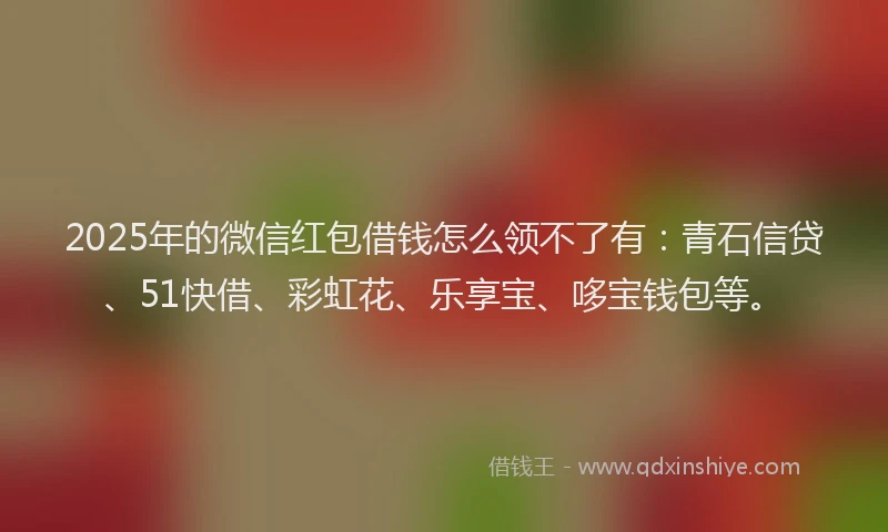 2025年的微信红包借钱怎么领不了有：青石信贷、51快借、彩虹花、乐享宝、哆宝钱包等。